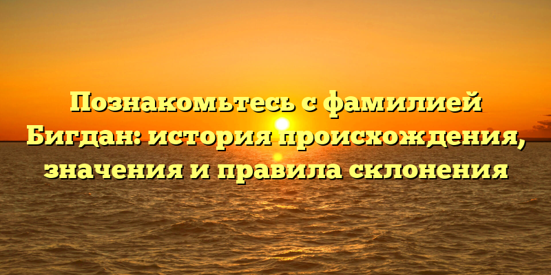 Познакомьтесь с фамилией Бигдан: история происхождения, значения и правила склонения