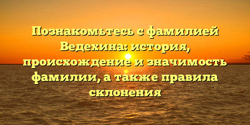 Познакомьтесь с фамилией Ведехина: история, происхождение и значимость фамилии, а также правила склонения