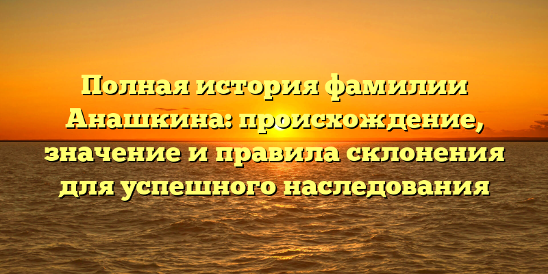 Полная история фамилии Анашкина: происхождение, значение и правила склонения для успешного наследования