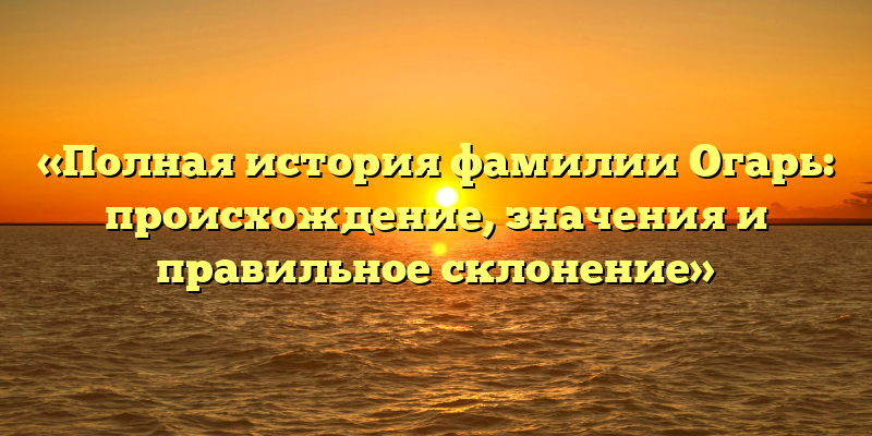 «Полная история фамилии Огарь: происхождение, значения и правильное склонение»