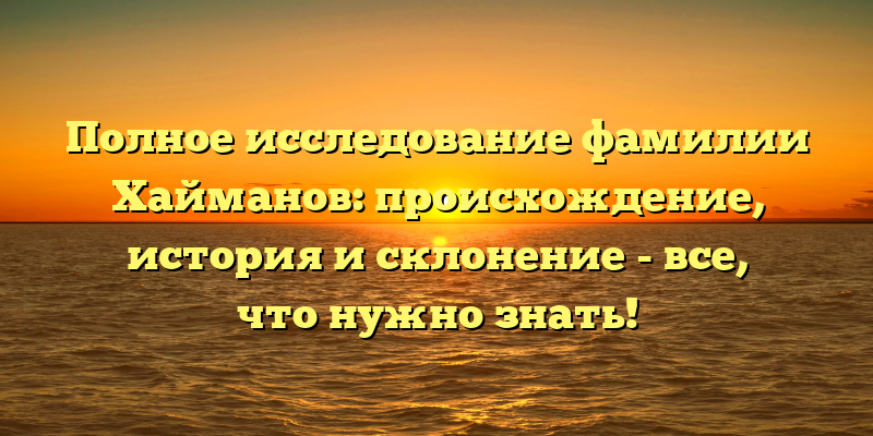 Полное исследование фамилии Хайманов: происхождение, история и склонение - все, что нужно знать!