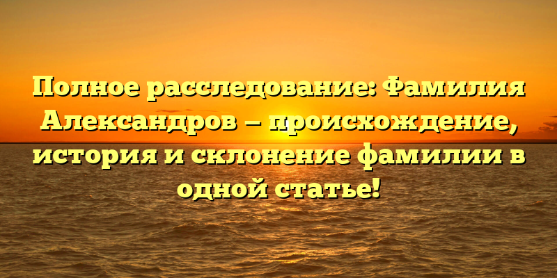 Полное расследование: Фамилия Александров — происхождение, история и склонение фамилии в одной статье!