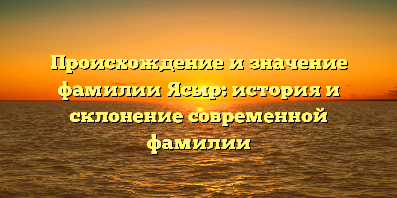 Происхождение и значение фамилии Ясыр: история и склонение современной фамилии