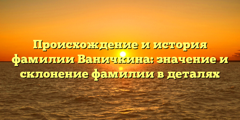 Происхождение и история фамилии Ваничкина: значение и склонение фамилии в деталях