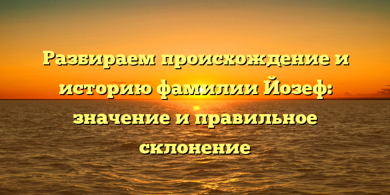 Разбираем происхождение и историю фамилии Йозеф: значение и правильное склонение