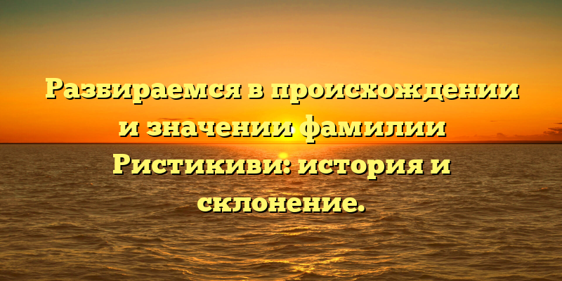 Разбираемся в происхождении и значении фамилии Ристикиви: история и склонение.