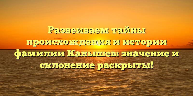 Развеиваем тайны происхождения и истории фамилии Канышев: значение и склонение раскрыты!