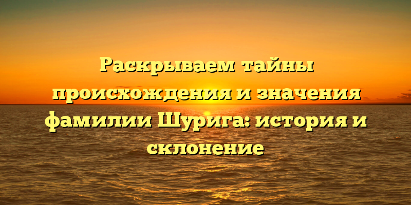 Раскрываем тайны происхождения и значения фамилии Шурига: история и склонение