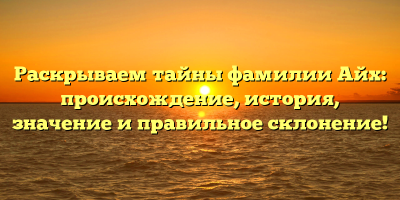 Раскрываем тайны фамилии Айх: происхождение, история, значение и правильное склонение!