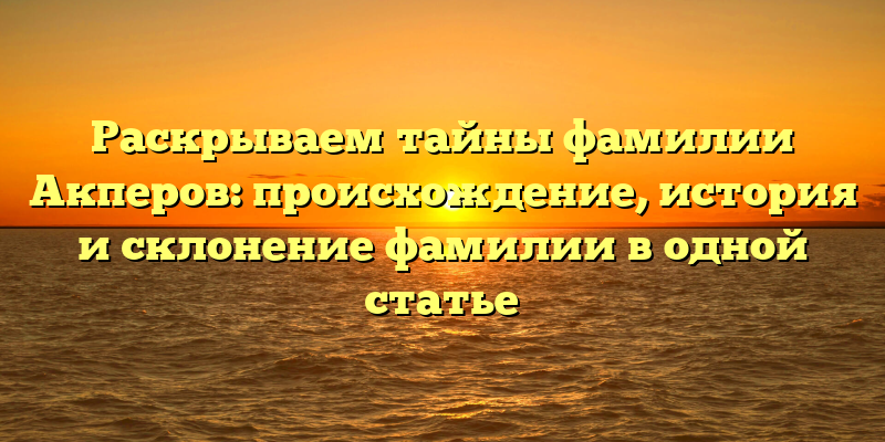 Раскрываем тайны фамилии Акперов: происхождение, история и склонение фамилии в одной статье