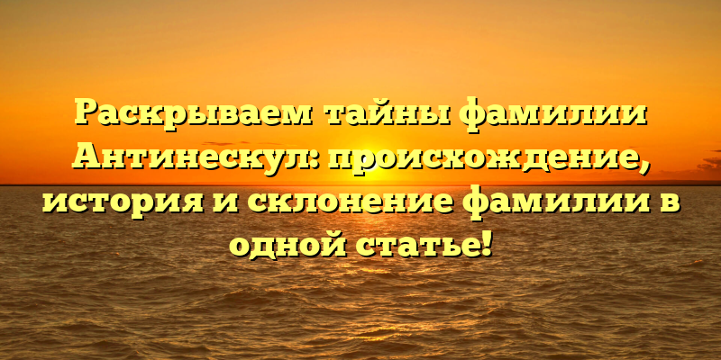 Раскрываем тайны фамилии Антинескул: происхождение, история и склонение фамилии в одной статье!