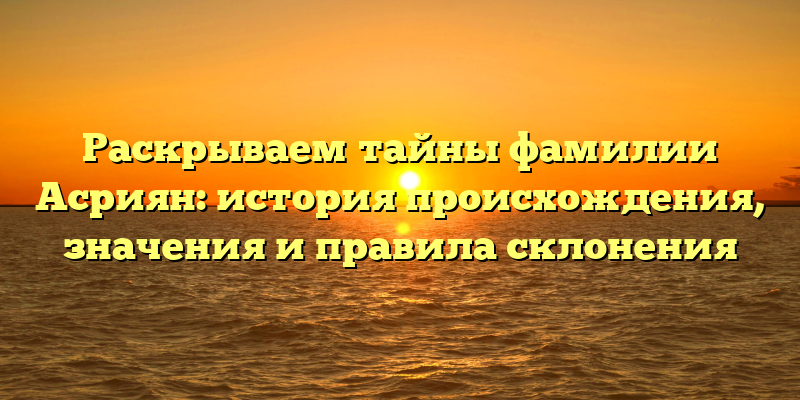 Раскрываем тайны фамилии Асриян: история происхождения, значения и правила склонения
