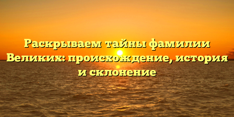 Раскрываем тайны фамилии Великих: происхождение, история и склонение