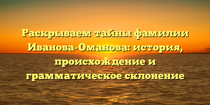 Раскрываем тайны фамилии Иванова-Оманова: история, происхождение и грамматическое склонение