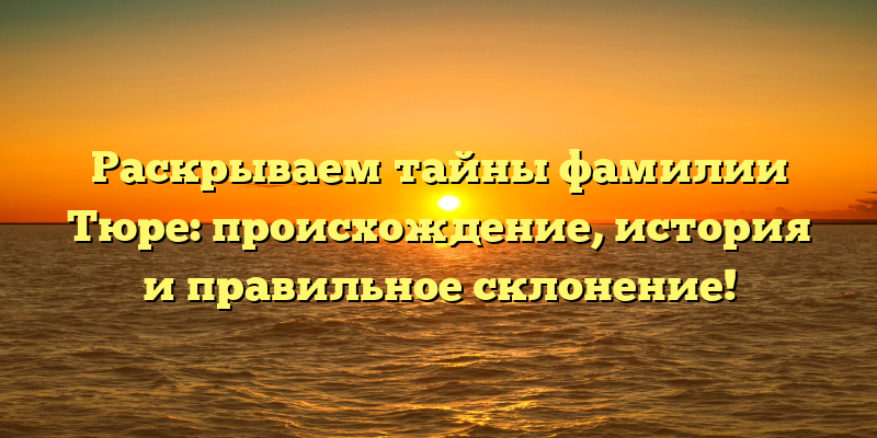 Раскрываем тайны фамилии Тюре: происхождение, история и правильное склонение!