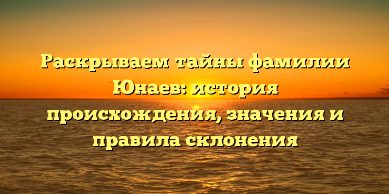Раскрываем тайны фамилии Юнаев: история происхождения, значения и правила склонения