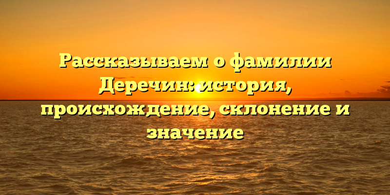 Рассказываем о фамилии Деречин: история, происхождение, склонение и значение
