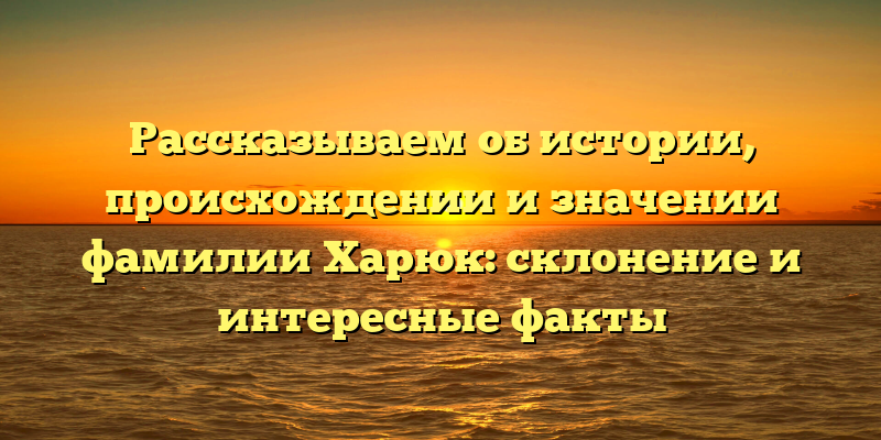 Рассказываем об истории, происхождении и значении фамилии Харюк: склонение и интересные факты