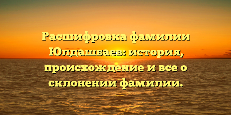 Расшифровка фамилии Юлдашбаев: история, происхождение и все о склонении фамилии.