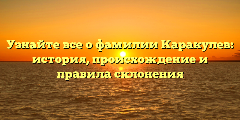 Узнайте все о фамилии Каракулев: история, происхождение и правила склонения