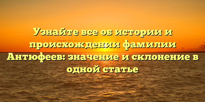 Узнайте все об истории и происхождении фамилии Антюфеев: значение и склонение в одной статье