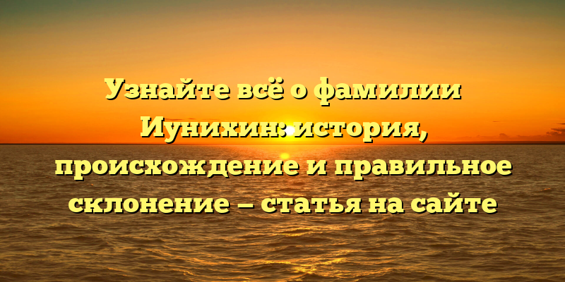 Узнайте всё о фамилии Иунихин: история, происхождение и правильное склонение — статья на сайте