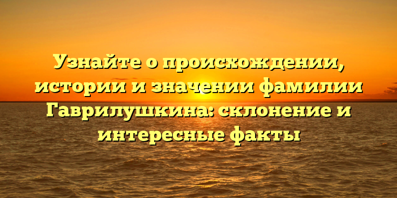 Узнайте о происхождении, истории и значении фамилии Гаврилушкина: склонение и интересные факты