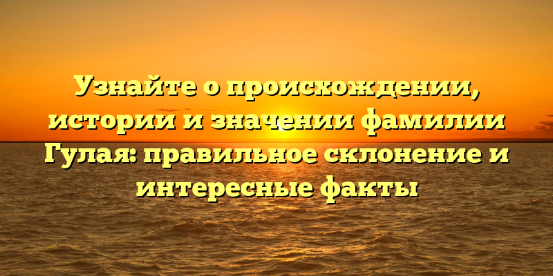Узнайте о происхождении, истории и значении фамилии Гулая: правильное склонение и интересные факты