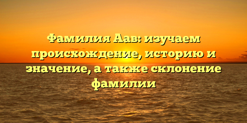 Фамилия Аав: изучаем происхождение, историю и значение, а также склонение фамилии