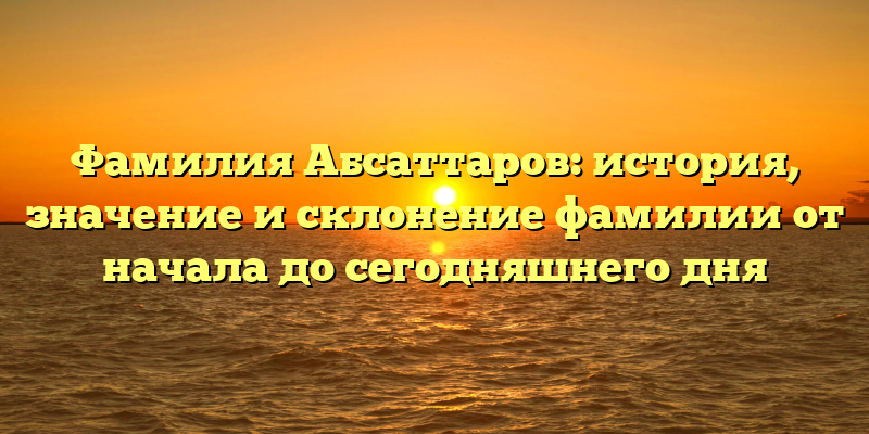 Фамилия Абсаттаров: история, значение и склонение фамилии от начала до сегодняшнего дня