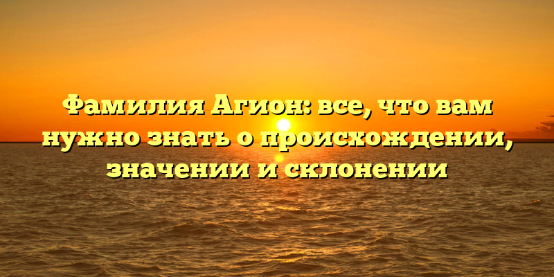Фамилия Агион: все, что вам нужно знать о происхождении, значении и склонении