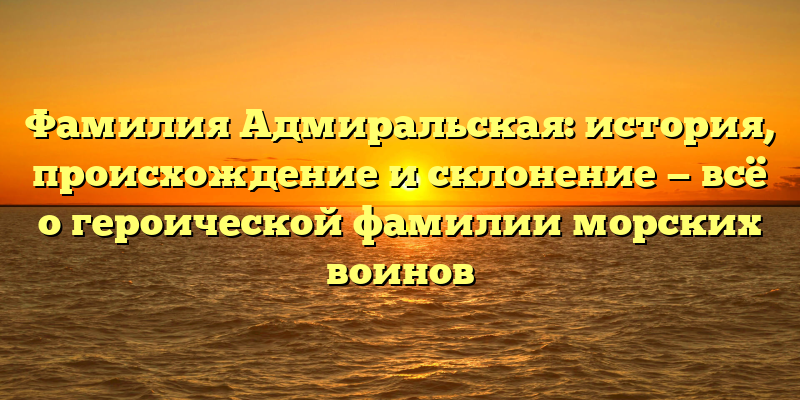Фамилия Адмиральская: история, происхождение и склонение — всё о героической фамилии морских воинов