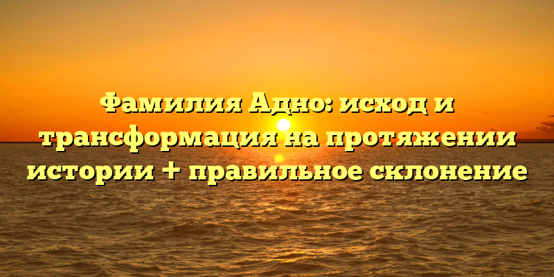 Фамилия Адно: исход и трансформация на протяжении истории + правильное склонение