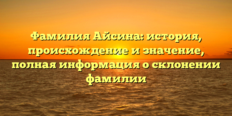 Фамилия Айсина: история, происхождение и значение, полная информация о склонении фамилии