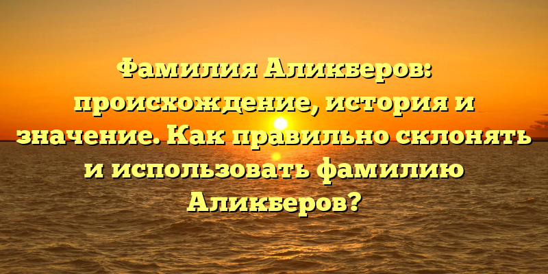 Фамилия Аликберов: происхождение, история и значение. Как правильно склонять и использовать фамилию Аликберов?