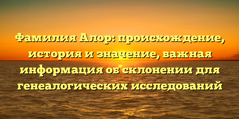 Фамилия Алор: происхождение, история и значение, важная информация об склонении для генеалогических исследований