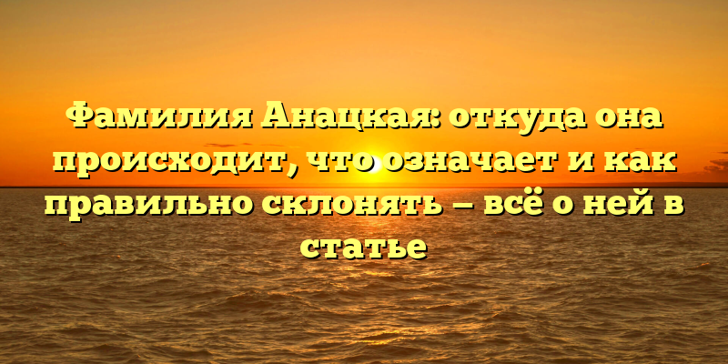 Фамилия Анацкая: откуда она происходит, что означает и как правильно склонять — всё о ней в статье