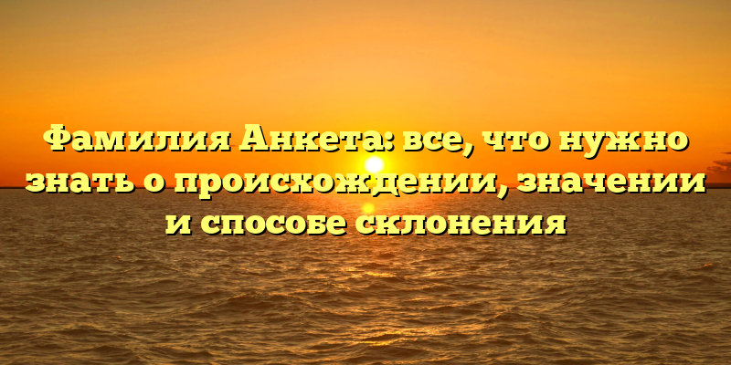 Фамилия Анкета: все, что нужно знать о происхождении, значении и способе склонения
