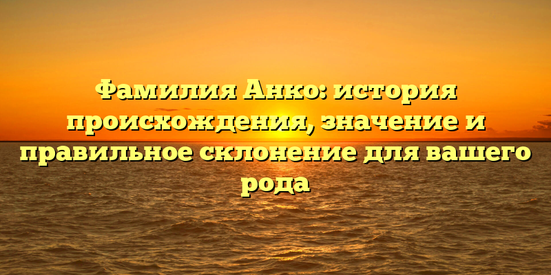 Фамилия Анко: история происхождения, значение и правильное склонение для вашего рода