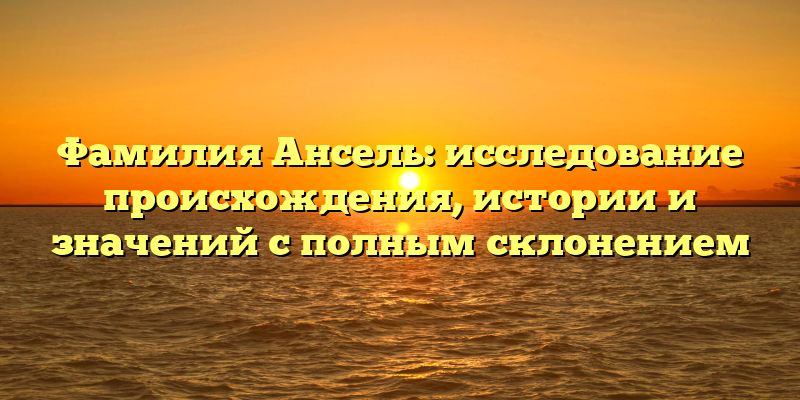 Фамилия Ансель: исследование происхождения, истории и значений с полным склонением