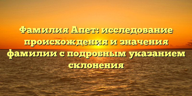 Фамилия Апет: исследование происхождения и значения фамилии с подробным указанием склонения