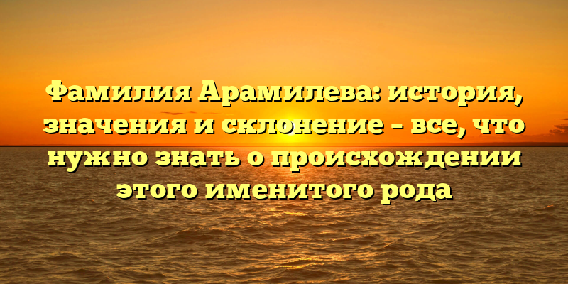 Фамилия Арамилева: история, значения и склонение – все, что нужно знать о происхождении этого именитого рода