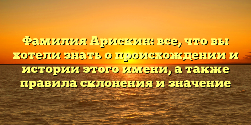 Фамилия Арискин: все, что вы хотели знать о происхождении и истории этого имени, а также правила склонения и значение