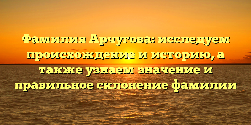 Фамилия Арчугова: исследуем происхождение и историю, а также узнаем значение и правильное склонение фамилии