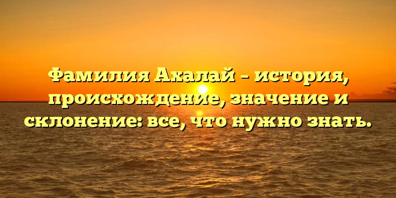 Фамилия Ахалай – история, происхождение, значение и склонение: все, что нужно знать.