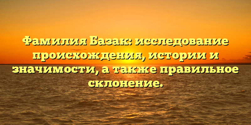 Фамилия Базак: исследование происхождения, истории и значимости, а также правильное склонение.