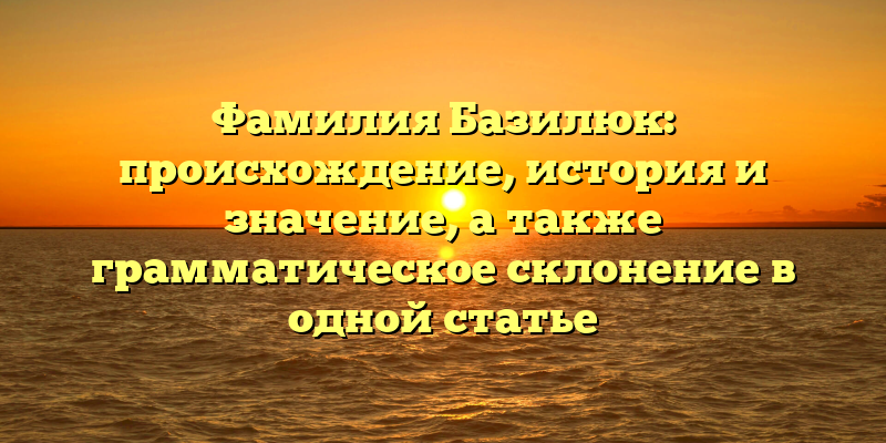 Фамилия Базилюк: происхождение, история и значение, а также грамматическое склонение в одной статье