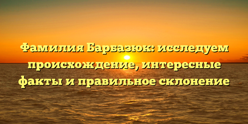 Фамилия Барбазюк: исследуем происхождение, интересные факты и правильное склонение