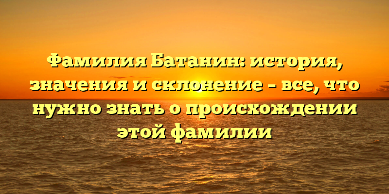 Фамилия Батанин: история, значения и склонение – все, что нужно знать о происхождении этой фамилии