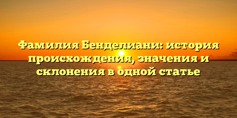Фамилия Бенделиани: история происхождения, значения и склонения в одной статье